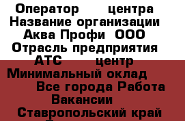 Оператор Call-центра › Название организации ­ Аква Профи, ООО › Отрасль предприятия ­ АТС, call-центр › Минимальный оклад ­ 22 000 - Все города Работа » Вакансии   . Ставропольский край,Лермонтов г.
